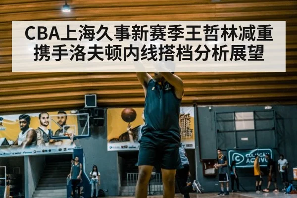 CBA上海久事新赛季王哲林减重携手洛夫顿内线搭档分析展望